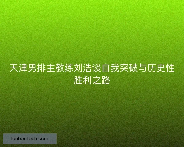 天津男排主教练刘浩谈自我突破与历史性胜利之路